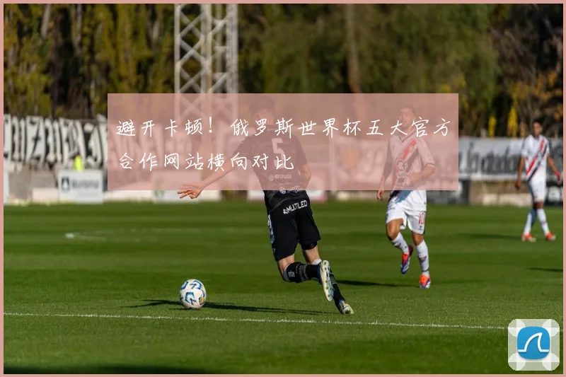避开卡顿！俄罗斯世界杯五大官方合作网站横向对比