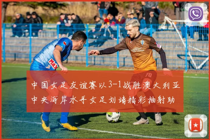 中国女足友谊赛以3-1战胜澳大利亚中央海岸水手女足刘靖精彩抽射助球队取胜