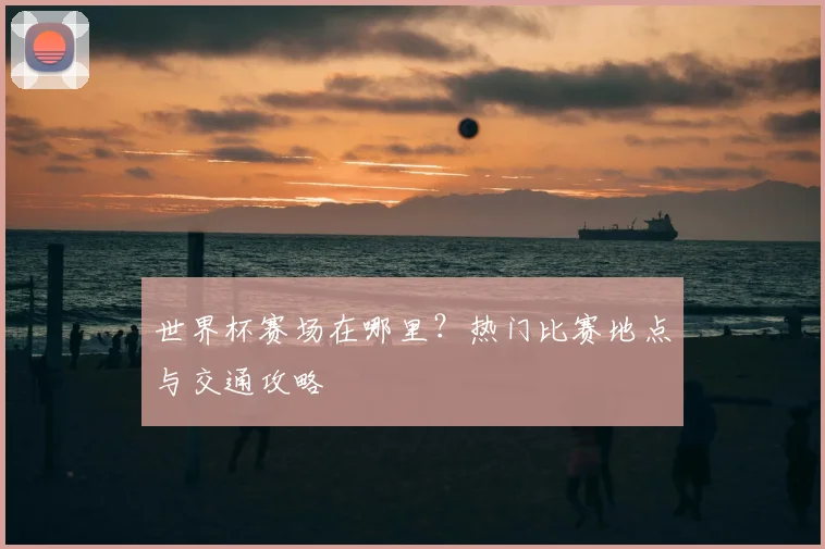 世界杯赛场在哪里？热门比赛地点与交通攻略