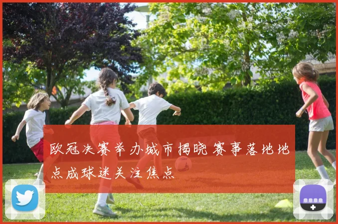 欧冠决赛举办城市揭晓 赛事落地地点成球迷关注焦点