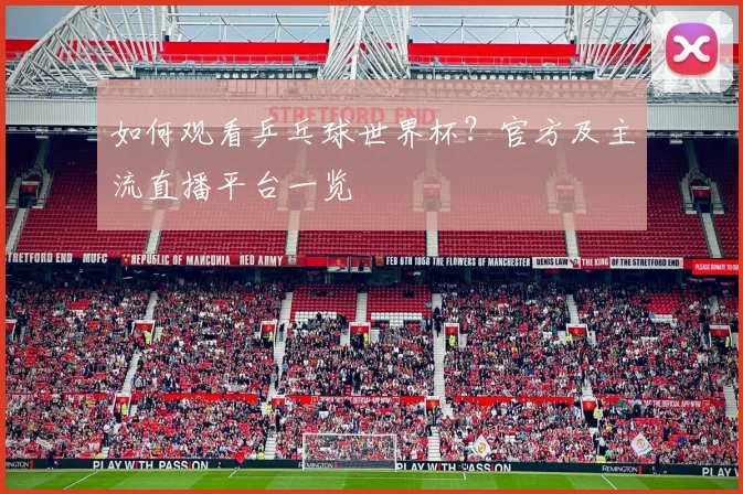 如何观看乒乓球世界杯？官方及主流直播平台一览