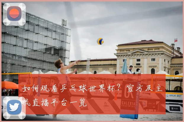 如何观看乒乓球世界杯?官方及主流直播平台一览