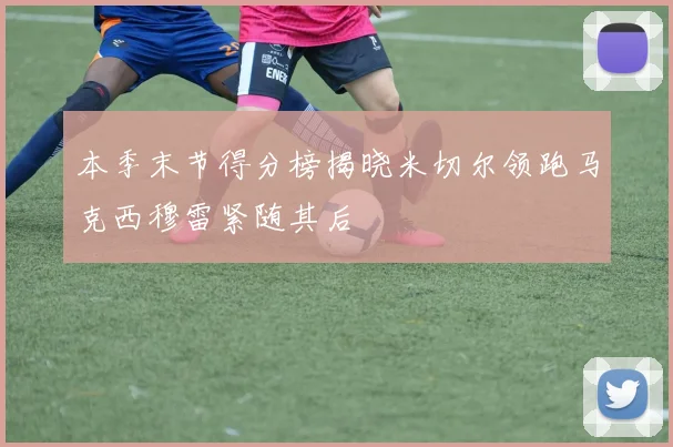 本季末节得分榜揭晓米切尔领跑马克西穆雷紧随其后