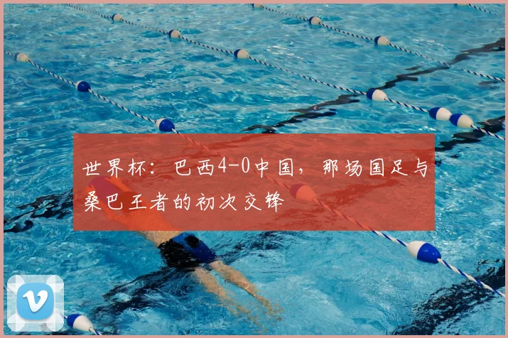 世界杯:巴西4-0中国,那场国足与桑巴王者的初次交锋