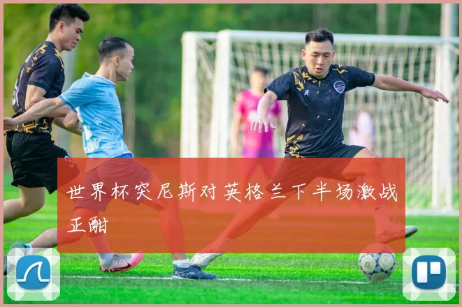 世界杯突尼斯对英格兰下半场激战正酣