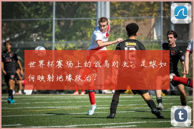 世界杯赛场上的俄乌对决：足球如何映射地缘政治？