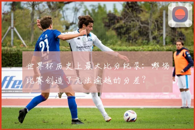 世界杯历史上最大比分纪录：哪场比赛创造了无法逾越的分差？