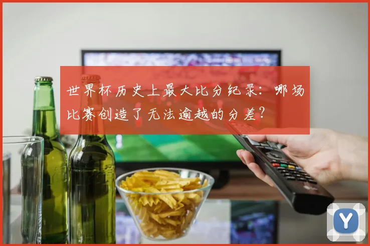 世界杯历史上最大比分纪录：哪场比赛创造了无法逾越的分差？