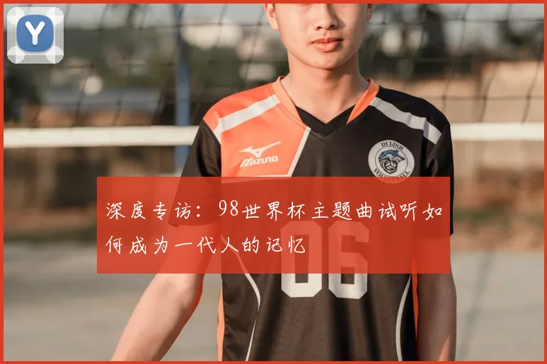 深度专访：98世界杯主题曲试听如何成为一代人的记忆