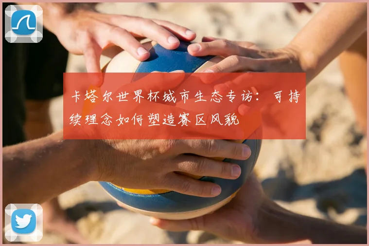 卡塔尔世界杯城市生态专访：可持续理念如何塑造赛区风貌