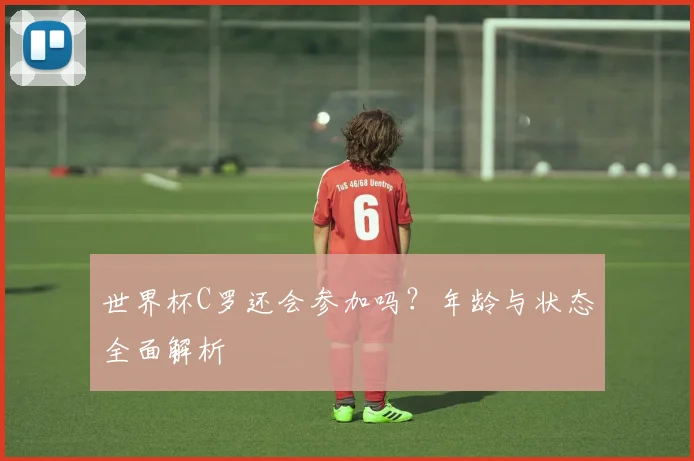世界杯C罗还会参加吗？年龄与状态全面解析