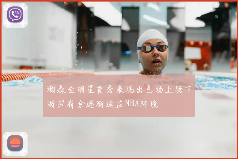 瀚森全明星首秀表现出色场上场下游刃有余逐渐适应NBA环境