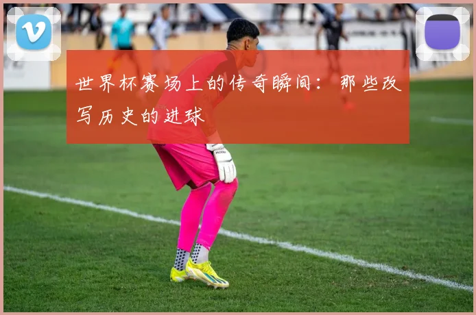 世界杯赛场上的传奇瞬间：那些改写历史的进球