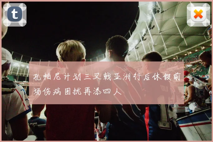 孔帕尼计划三叉戟亚洲行后休假前场伤病困扰再添四人