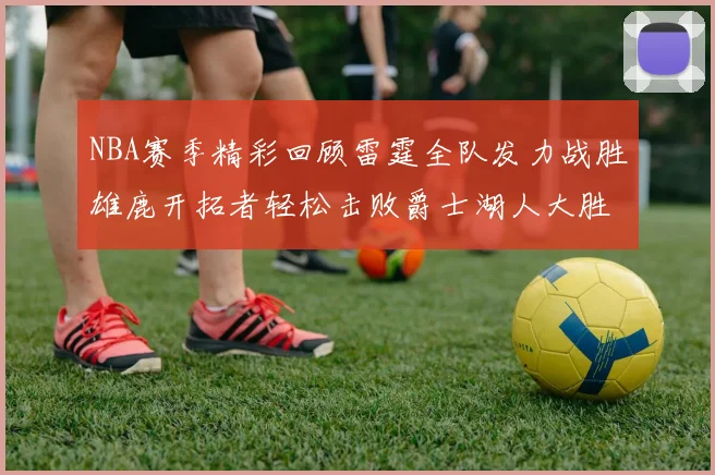 NBA赛季精彩回顾雷霆全队发力战胜雄鹿开拓者轻松击败爵士湖人大胜独行侠