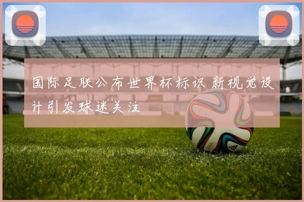 国际足联公布世界杯标识 新视觉设计引发球迷关注