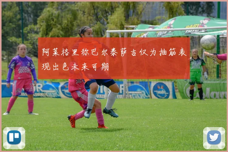 阿莱格里称巴尔泰萨吉仅为抽筋表现出色未来可期