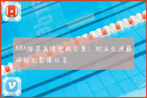 NBA球星高清壁纸合集：职业生涯巅峰时刻影像记录