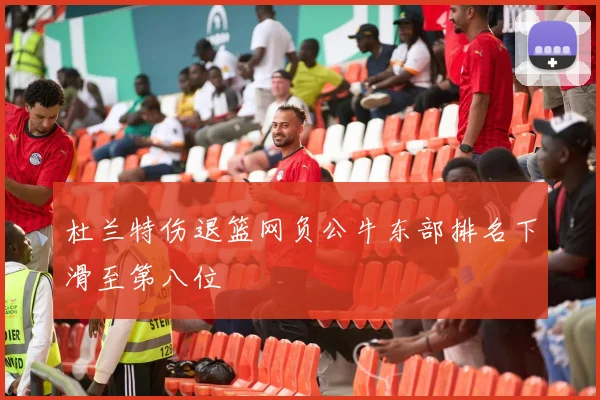 杜兰特伤退篮网负公牛东部排名下滑至第八位