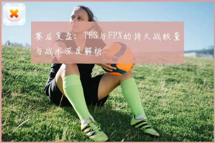 赛后复盘：TES与FPX的持久战较量与战术深度解析