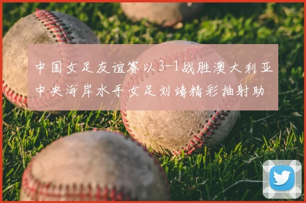 中国女足友谊赛以3-1战胜澳大利亚中央海岸水手女足刘靖精彩抽射助球队取胜