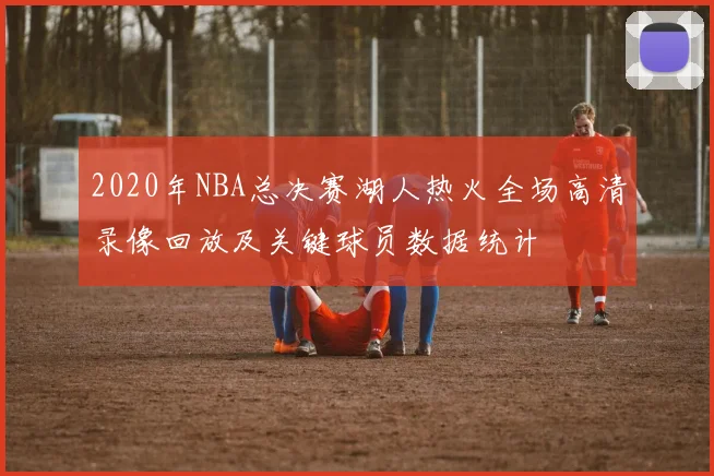 2020年NBA总决赛湖人热火全场高清录像回放及关键球员数据统计