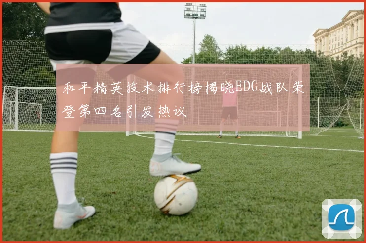 和平精英技术排行榜揭晓EDG战队荣登第四名引发热议