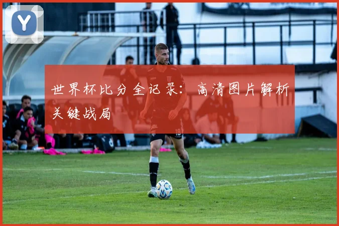 世界杯比分全记录：高清图片解析关键战局