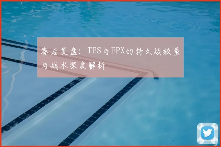 赛后复盘：TES与FPX的持久战较量与战术深度解析