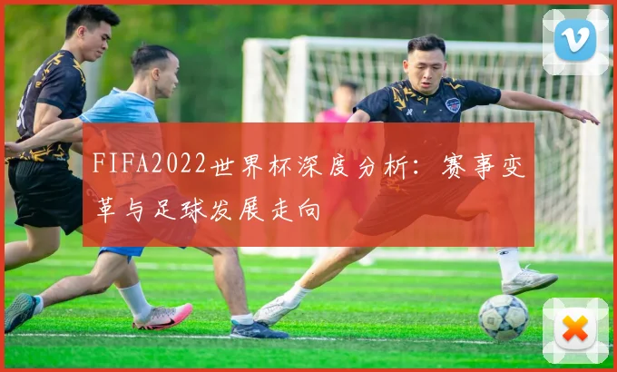 FIFA2022世界杯深度分析：赛事变革与足球发展走向