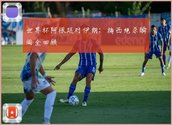 世界杯阿根廷对伊朗：梅西绝杀瞬间全回顾