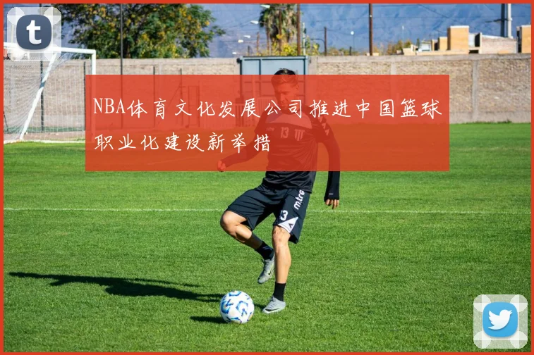 NBA体育文化发展公司推进中国篮球职业化建设新举措