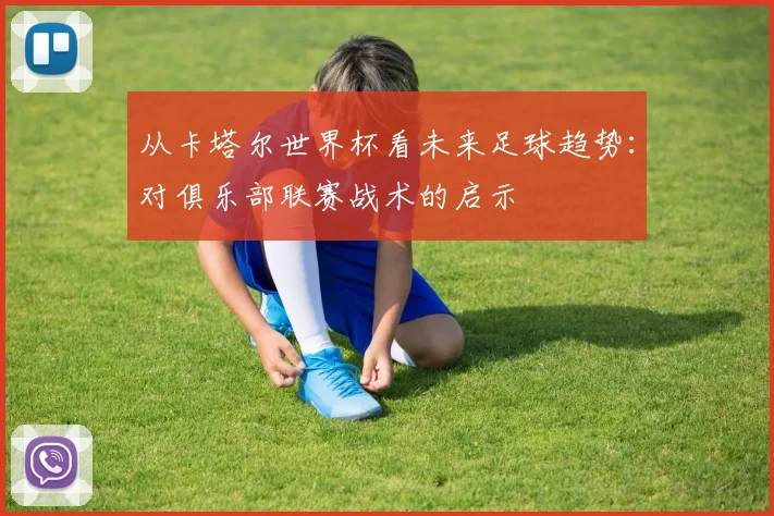 从卡塔尔世界杯看未来足球趋势:对俱乐部联赛战术的启示