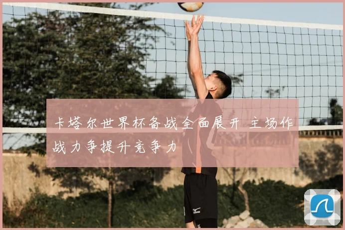 卡塔尔世界杯备战全面展开 主场作战力争提升竞争力
