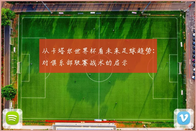 从卡塔尔世界杯看未来足球趋势：对俱乐部联赛战术的启示