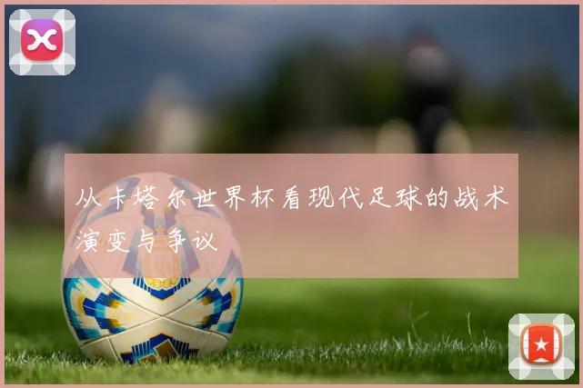 从卡塔尔世界杯看现代足球的战术演变与争议
