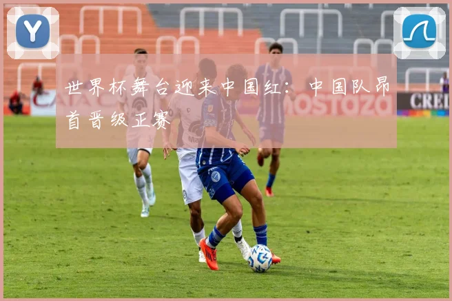世界杯舞台迎来中国红：中国队昂首晋级正赛