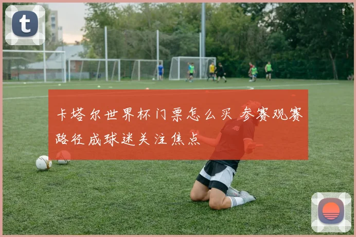 卡塔尔世界杯门票怎么买 参赛观赛路径成球迷关注焦点