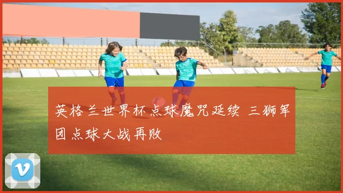 英格兰世界杯点球魔咒延续 三狮军团点球大战再败
